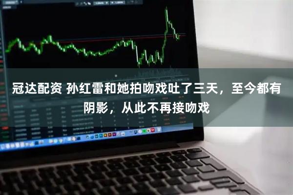 冠达配资 孙红雷和她拍吻戏吐了三天，至今都有阴影，从此不再接吻戏